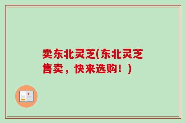 卖东北灵芝(东北灵芝售卖,快来选购!) 卖东北灵芝(东北灵芝售卖,快来选购!)