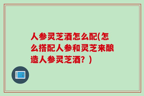 人参灵芝酒怎么配(怎么搭配人参和灵芝来酿造人参灵芝酒？)