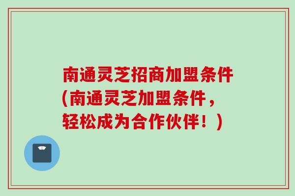 南通灵芝招商加盟条件(南通灵芝加盟条件，轻松成为合作伙伴！)