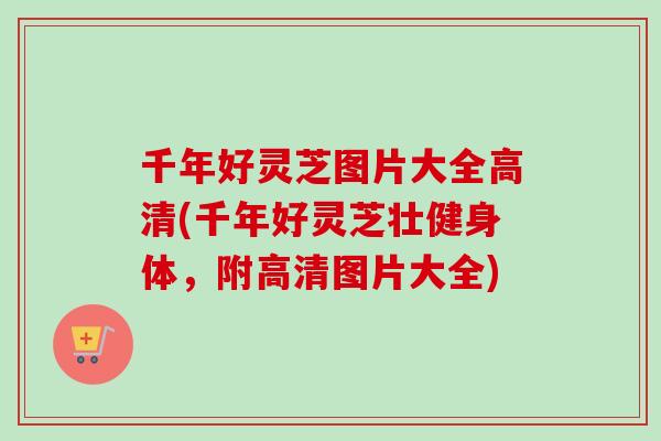 千年好灵芝图片大全高清(千年好灵芝壮健身体，附高清图片大全)