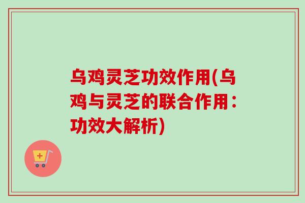 乌鸡灵芝功效作用(乌鸡与灵芝的联合作用：功效大解析)