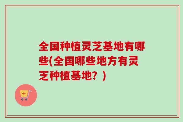 全国种植灵芝基地有哪些(全国哪些地方有灵芝种植基地？)