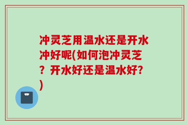 冲灵芝用温水还是开水冲好呢(如何泡冲灵芝？开水好还是温水好？)