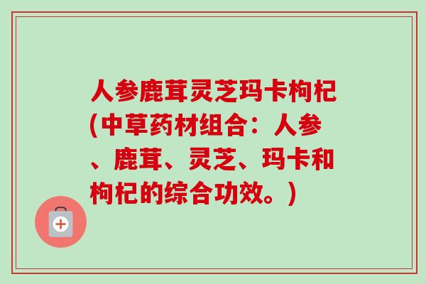 人参鹿茸灵芝玛卡枸杞(中草药材组合：人参、鹿茸、灵芝、玛卡和枸杞的综合功效。)