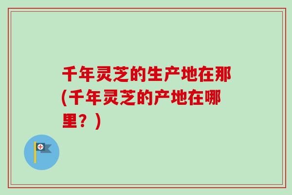 千年灵芝的生产地在那(千年灵芝的产地在哪里？)