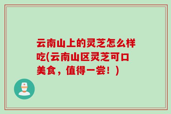 云南山上的灵芝怎么样吃(云南山区灵芝可口美食,值得一尝!) 云南山上的灵芝怎么样吃(云南山区灵芝可口美食,值得一尝!)