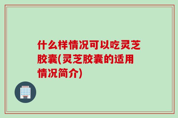 什么样情况可以吃灵芝胶囊(灵芝胶囊的适用情况简介)