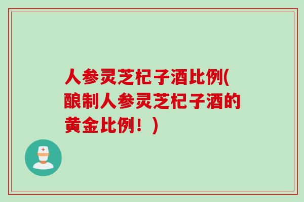 人参灵芝杞子酒比例(酿制人参灵芝杞子酒的黄金比例！)