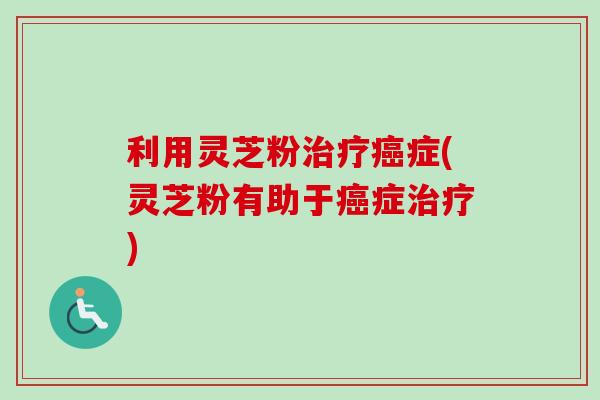 利用灵芝粉治疗癌症(灵芝粉有助于癌症治疗)