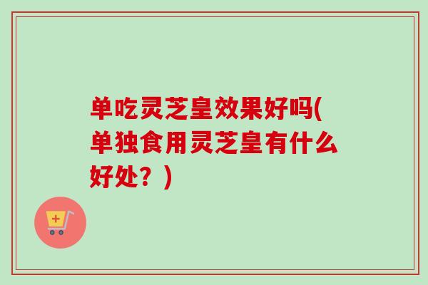 单吃灵芝皇效果好吗(单独食用灵芝皇有什么好处？)