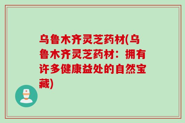 乌鲁木齐灵芝药材(乌鲁木齐灵芝药材：拥有许多健康益处的自然宝藏)
