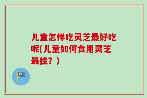 儿童怎样吃灵芝最好吃呢(儿童如何食用灵芝最佳？)