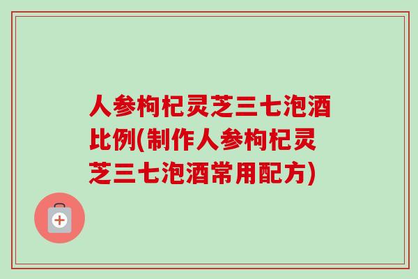 人参枸杞灵芝三七泡酒比例(制作人参枸杞灵芝三七泡酒常用配方)