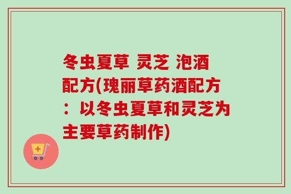 冬虫夏草 灵芝 泡酒配方(瑰丽草药酒配方：以冬虫夏草和灵芝为主要草药制作)
