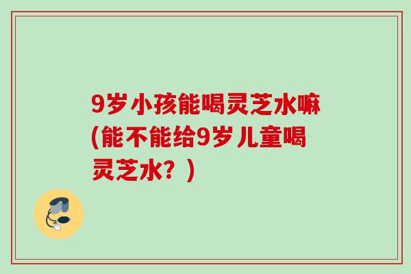 9岁小孩能喝灵芝水嘛(能不能给9岁儿童喝灵芝水？)