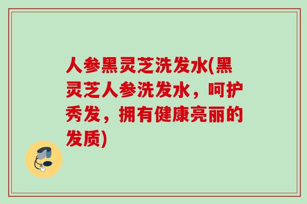 人参黑灵芝洗发水(黑灵芝人参洗发水，呵护秀发，拥有健康亮丽的发质)