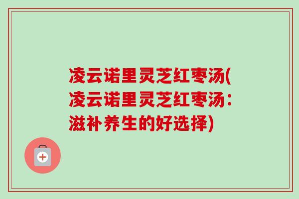 凌云诺里灵芝红枣汤(凌云诺里灵芝红枣汤：滋补养生的好选择)