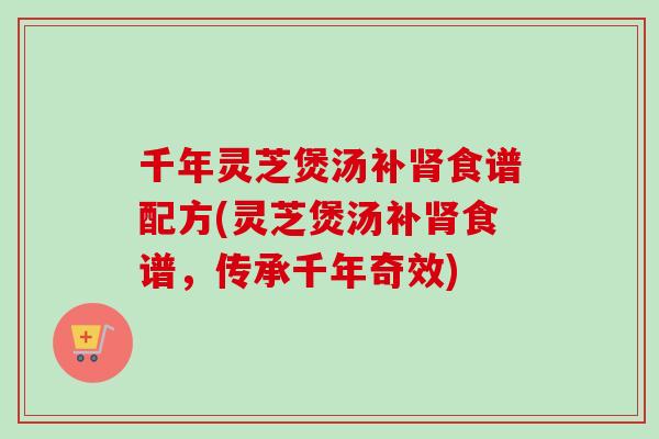 千年灵芝煲汤补肾食谱配方(灵芝煲汤补肾食谱，传承千年奇效)