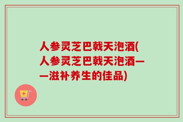 人参灵芝巴戟天泡酒(人参灵芝巴戟天泡酒——滋补养生的佳品)