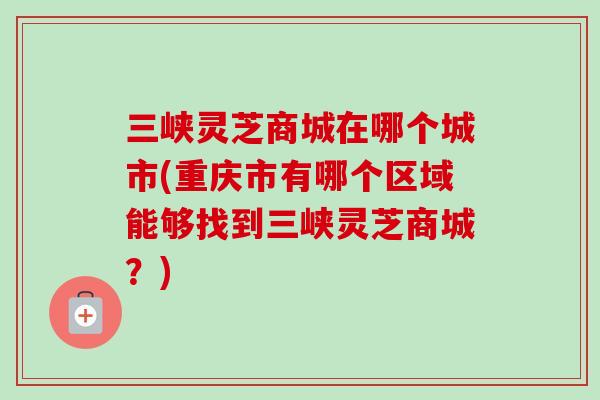 三峡灵芝商城在哪个城市(重庆市有哪个区域能够找到三峡灵芝商城？)