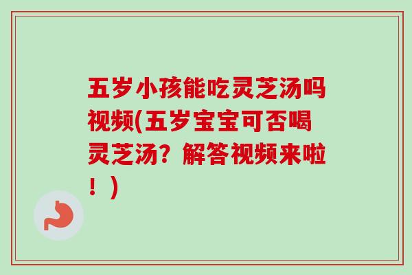 五岁小孩能吃灵芝汤吗视频(五岁宝宝可否喝灵芝汤？解答视频来啦！)