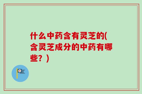 什么中药含有灵芝的(含灵芝成分的中药有哪些？)