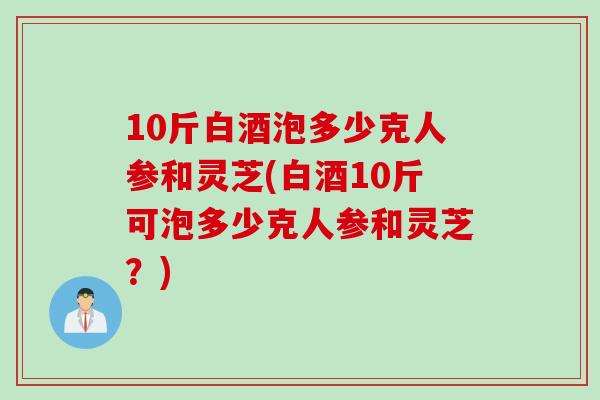 10斤白酒泡多少克人参和灵芝(白酒10斤可泡多少克人参和灵芝?) 10斤白酒泡多少克人参和灵芝(白酒10斤可泡多少克人参和灵芝?)