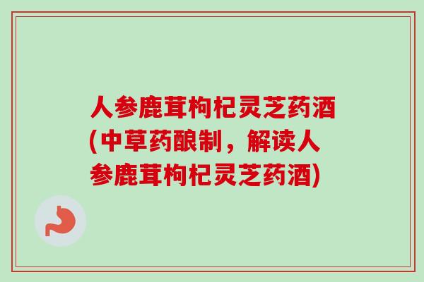 人参鹿茸枸杞灵芝药酒(中草药酿制，解读人参鹿茸枸杞灵芝药酒)