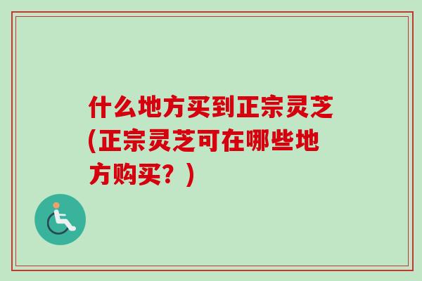 什么地方买到正宗灵芝(正宗灵芝可在哪些地方购买？)