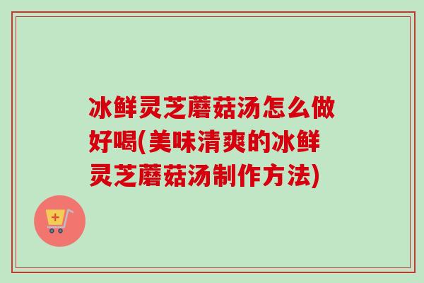 冰鲜灵芝蘑菇汤怎么做好喝(美味清爽的冰鲜灵芝蘑菇汤制作方法)