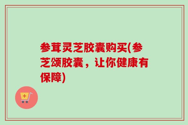 参茸灵芝胶囊购买(参芝颂胶囊，让你健康有保障)