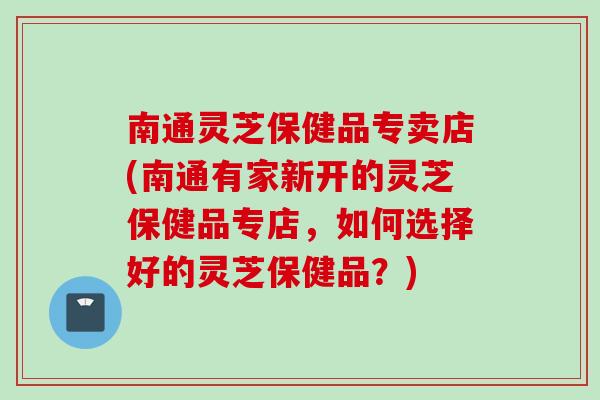南通灵芝保健品专卖店(南通有家新开的灵芝保健品专店，如何选择好的灵芝保健品？)