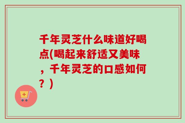 千年灵芝什么味道好喝点(喝起来舒适又美味，千年灵芝的口感如何？)