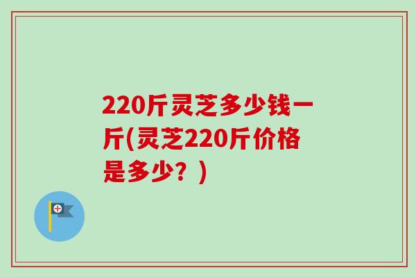 220斤灵芝多少钱一斤(灵芝220斤价格是多少？)