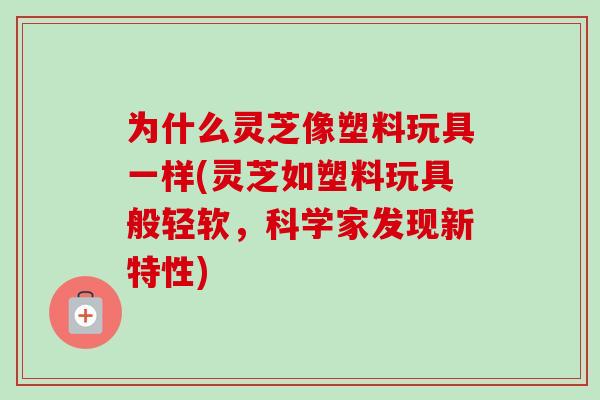 为什么灵芝像塑料玩具一样(灵芝如塑料玩具般轻软，科学家发现新特性)