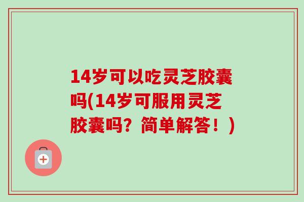 14岁可以吃灵芝胶囊吗(14岁可服用灵芝胶囊吗？简单解答！)