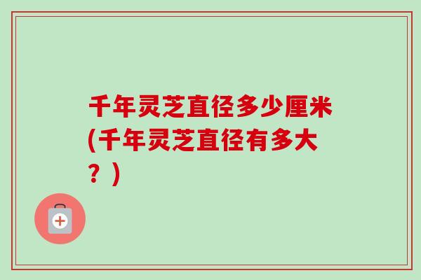 千年灵芝直径多少厘米(千年灵芝直径有多大？)