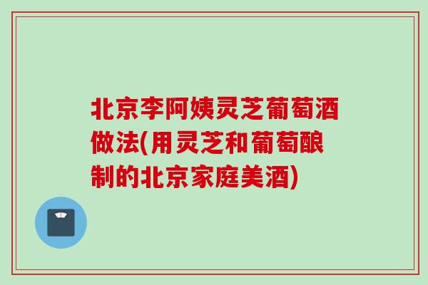北京李阿姨灵芝葡萄酒做法(用灵芝和葡萄酿制的北京家庭美酒) 北京李阿姨灵芝葡萄酒做法(用灵芝和葡萄酿制的北京家庭美酒)