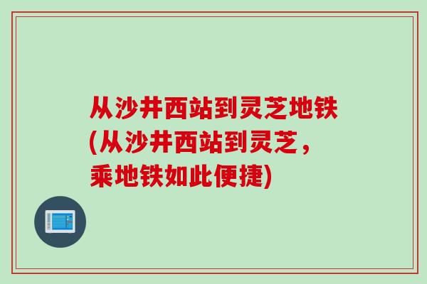 从沙井西站到灵芝地铁(从沙井西站到灵芝，乘地铁如此便捷)