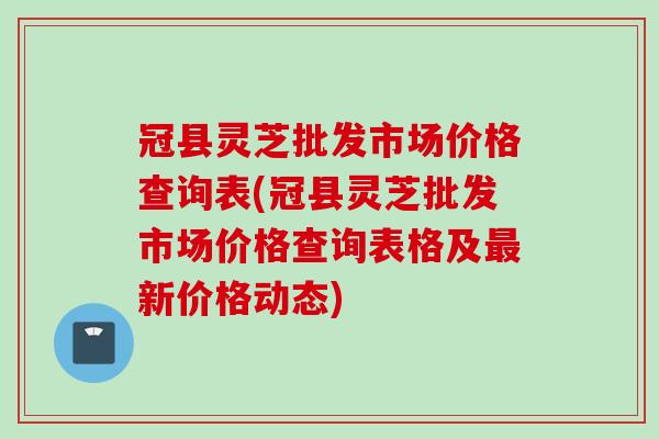 冠县灵芝批发市场价格查询表(冠县灵芝批发市场价格查询表格及最新价格动态)