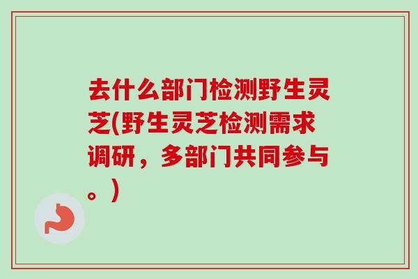 去什么部门检测野生灵芝(野生灵芝检测需求调研，多部门共同参与。)