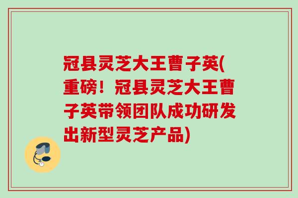 冠县灵芝大王曹子英(重磅！冠县灵芝大王曹子英带领团队成功研发出新型灵芝产品)