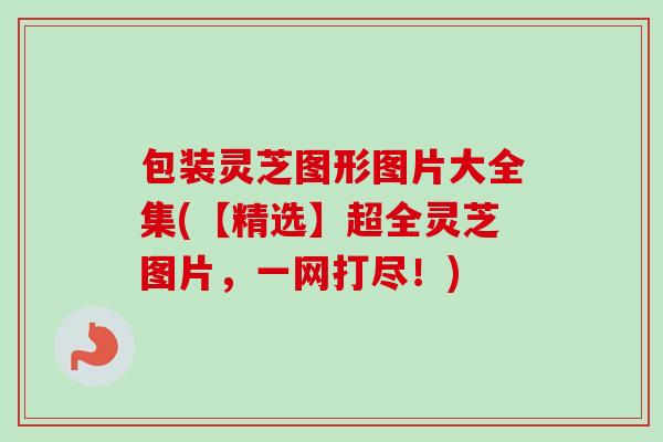 包装灵芝图形图片大全集(【精选】超全灵芝图片，一网打尽！)