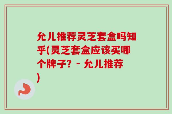 允儿推荐灵芝套盒吗知乎(灵芝套盒应该买哪个牌子?- 允儿推荐) 允儿推荐灵芝套盒吗知乎(灵芝套盒应该买哪个牌子?- 允儿推荐)