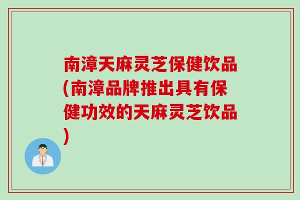 南漳天麻灵芝保健饮品(南漳品牌推出具有保健功效的天麻灵芝饮品) 南漳天麻灵芝保健饮品(南漳品牌推出具有保健功效的天麻灵芝饮品)