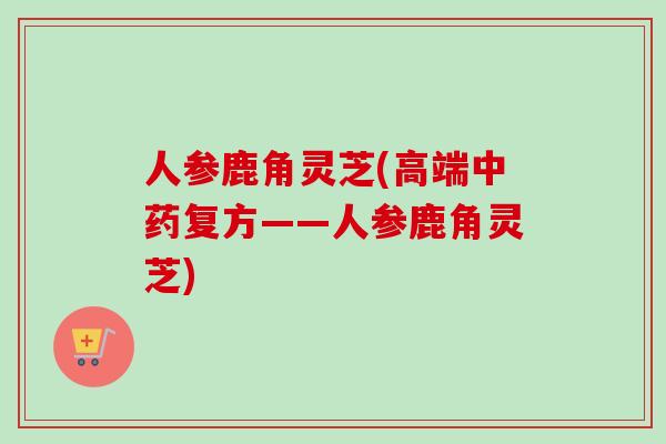 人参鹿角灵芝(高端复方——人参鹿角灵芝) 人参鹿角灵芝(高端复方——人参鹿角灵芝)