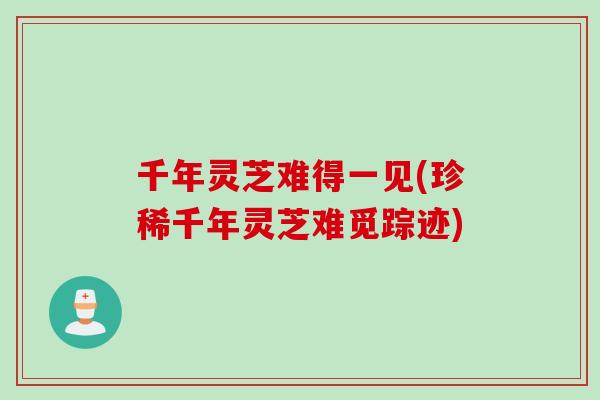 千年灵芝难得一见(珍稀千年灵芝难觅踪迹)