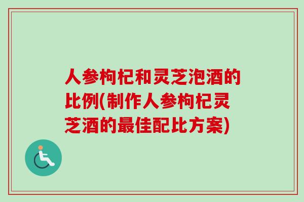 人参枸杞和灵芝泡酒的比例(制作人参枸杞灵芝酒的最佳配比方案)