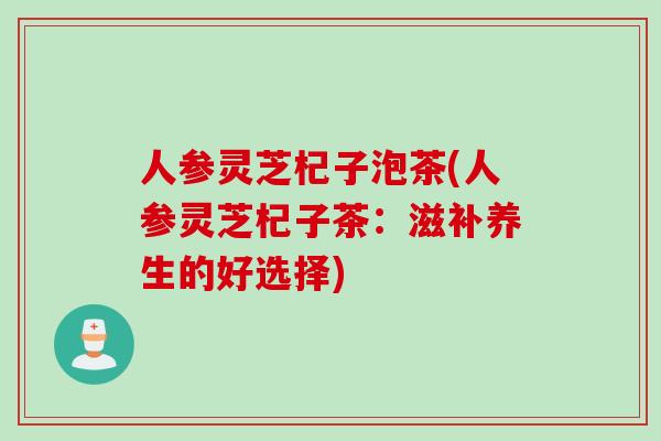 人参灵芝杞子泡茶(人参灵芝杞子茶：滋补养生的好选择)