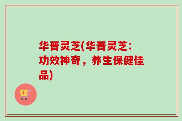 华晋灵芝(华晋灵芝：功效神奇，养生保健佳品)